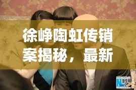 徐峥陶虹传销案揭秘，最新进展曝光！