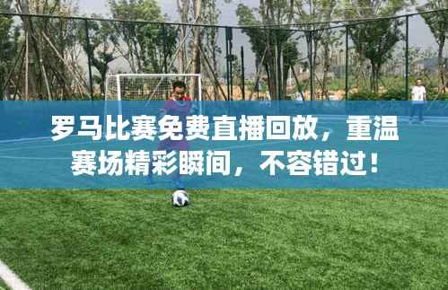 罗马比赛免费直播回放,重温赛场精彩瞬间,不容错过!